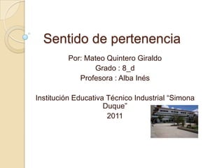 Sentido de pertenencia  Por: Mateo Quintero Giraldo Grado : 8_d Profesora : Alba Inés Institución Educativa Técnico Industrial “Simona Duque” 2011 