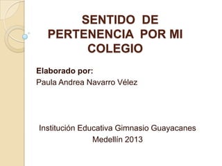 SENTIDO DE
  PERTENENCIA POR MI
       COLEGIO
Elaborado por:
Paula Andrea Navarro Vélez




Institución Educativa Gimnasio Guayacanes
               Medellín 2013
 