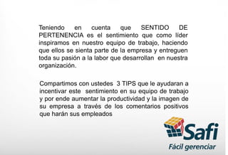 Teniendo en cuenta que SENTIDO DE
PERTENENCIA es el sentimiento que como líder
inspiramos en nuestro equipo de trabajo, haciendo
que ellos se sienta parte de la empresa y entreguen
toda su pasión a la labor que desarrollan en nuestra
organización.
Compartimos con ustedes 3 TIPS que le ayudaran a
incentivar este sentimiento en su equipo de trabajo
y por ende aumentar la productividad y la imagen de
su empresa a través de los comentarios positivos
que harán sus empleados
 