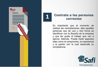 Contrate a las personas
correctas
Es importante que al momento de
realizar las contrataciones, elija aquellas
personas que de una u otra forma se
identifican con la filosofía de la empresa
y que les guste el trabajo que van a
ejercer. Además Puede medir aspectos
tales como el compromiso, la experiencia
y la pasión con la cual desarrolla su
competencia.
1
 