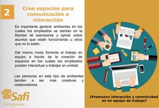 Cree espacios para
comunicación e
interacción
Es importante generar ambientes en los
cuales los empleados se sientan en la
libertad de expresarse y opinar sobre
asuntos que están funcionando u otros
que no lo estén.
Del mismo modo fomente el trabajo en
equipo a través de la creación de
espacios en los cuales los empleados
puedan interactuar y trabajar en unidad.
¿Promuevo interacción y conectividad
en mi equipo de trabajo?
2
Las personas en este tipo de ambientes
tienden a ser mas creativas y
colaboradoras.
 