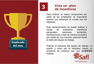 Crea un plan
de incentivos
Para motivar un mayor compromiso por
parte de los empleados es importante
premiar sus esfuerzos al cumplir con los
objetivos.
Este reconocimiento se puede realizar a
través de incentivos, beneficios
personales, ascensos, aumentos,
bonificaciones o bien de manera simbólica
por medio de una mención especial frente
al resto del equipo de trabajo.
Premiar el esfuerzo del equipo de trabajo, su
pasión y amor por la empresa creará un
ambiente de armonía que sus CLIENTES
notaran.
3
 