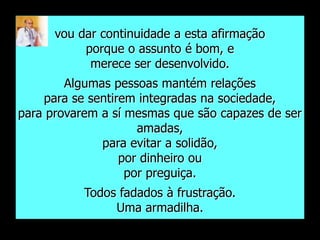 vou dar continuidade a esta afirmação
           porque o assunto é bom, e
            merece ser desenvolvido.
        Algumas pessoas mantém relações
    para se sentirem integradas na sociedade,
para provarem a sí mesmas que são capazes de ser
                     amadas,
              para evitar a solidão,
                  por dinheiro ou
                   por preguiça.
           Todos fadados à frustração.
                Uma armadilha.
 