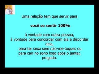 Uma relação tem que servir para

           você se sentir 100%

        à vontade com outra pessoa,
à vontade para concordar com ela e discordar
                    dela,
    para ter sexo sem não-me-toques ou
    para cair no sono logo após o jantar,
                  pregado.
 