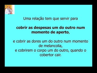 Uma relação tem que servir para

 cobrir as despesas um do outro num
         momento de aperto,

e cobrir as dores um do outro num momento
                de melancolia,
 e cobrirem o corpo um do outro, quando o
                 cobertor cair.
 