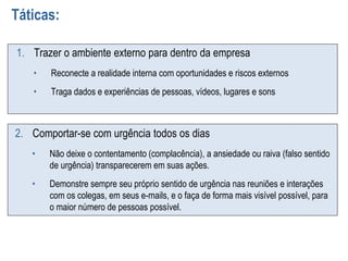 Táticas:
1. Trazer o ambiente externo para dentro da empresa
• Reconecte a realidade interna com oportunidades e riscos externos
• Traga dados e experiências de pessoas, vídeos, lugares e sons
2. Comportar-se com urgência todos os dias
• Não deixe o contentamento (complacência), a ansiedade ou raiva (falso sentido
de urgência) transparecerem em suas ações.
• Demonstre sempre seu próprio sentido de urgência nas reuniões e interações
com os colegas, em seus e-mails, e o faça de forma mais visível possível, para
o maior número de pessoas possível.
 