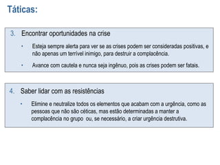 Táticas:
3. Encontrar oportunidades na crise
• Esteja sempre alerta para ver se as crises podem ser consideradas positivas, e
não apenas um terrível inimigo, para destruir a complacência.
• Avance com cautela e nunca seja ingênuo, pois as crises podem ser fatais.
4. Saber lidar com as resistências
• Elimine e neutralize todos os elementos que acabam com a urgência, como as
pessoas que não são céticas, mas estão determinadas a manter a
complacência no grupo ou, se necessário, a criar urgência destrutiva.
 