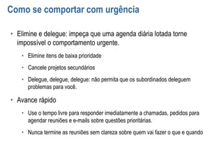 Como se comportar com urgência
• Elimine e delegue: impeça que uma agenda diária lotada torne
impossível o comportamento urgente.
• Elimine itens de baixa prioridade
• Cancele projetos secundários
• Delegue, delegue, delegue: não permita que os subordinados deleguem
problemas para você.
• Avance rápido
• Use o tempo livre para responder imediatamente a chamadas, pedidos para
agendar reuniões e e-mails sobre questões prioritárias.
• Nunca termine as reuniões sem clareza sobre quem vai fazer o que e quando
 