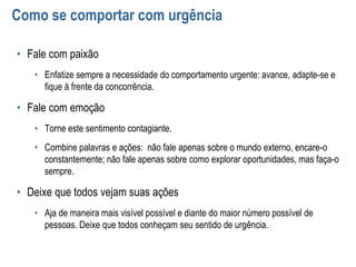 Como se comportar com urgência
• Fale com paixão
• Enfatize sempre a necessidade do comportamento urgente: avance, adapte-se e
fique à frente da concorrência.
• Fale com emoção
• Torne este sentimento contagiante.
• Combine palavras e ações: não fale apenas sobre o mundo externo, encare-o
constantemente; não fale apenas sobre como explorar oportunidades, mas faça-o
sempre.
• Deixe que todos vejam suas ações
• Aja de maneira mais visível possível e diante do maior número possível de
pessoas. Deixe que todos conheçam seu sentido de urgência.
 