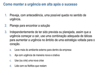 Como manter a urgência em alta após o sucesso
1. Preveja, com antecedência, uma possível queda no sentido de
urgência.
2. Planeje para encontrar a solução
3. Independentemente de ter sido prevista ou planejada, assim que a
urgência começar a cair, use uma combinação adequada de táticas
para aumentar a urgência no âmbito de uma estratégia voltada para o
coração.
a. Leve mais do ambiente externo para dentro da empresa
b. Aja com urgência de maneira nova e criativa
c. Use (ou crie) uma nova crise
d. Lide com os NoNos que restam
 