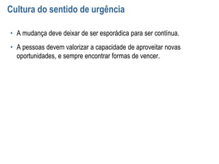 Cultura do sentido de urgência
• A mudança deve deixar de ser esporádica para ser contínua.
• A pessoas devem valorizar a capacidade de aproveitar novas
oportunidades, e sempre encontrar formas de vencer.
 
