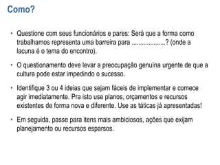 Como?
• Questione com seus funcionários e pares: Será que a forma como
trabalhamos representa uma barreira para ....................? (onde a
lacuna é o tema do encontro).
• O questionamento deve levar a preocupação genuína urgente de que a
cultura pode estar impedindo o sucesso.
• Identifique 3 ou 4 ideias que sejam fáceis de implementar e comece
agir imediatamente. Pra isto use planos, orçamentos e recursos
existentes de forma nova e diferente. Use as táticas já apresentadas!
• Em seguida, passe para itens mais ambiciosos, ações que exijam
planejamento ou recursos esparsos.
 