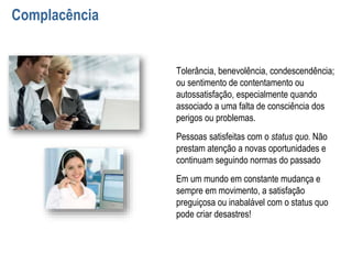Complacência
Tolerância, benevolência, condescendência;
ou sentimento de contentamento ou
autossatisfação, especialmente quando
associado a uma falta de consciência dos
perigos ou problemas.
Pessoas satisfeitas com o status quo. Não
prestam atenção a novas oportunidades e
continuam seguindo normas do passado
Em um mundo em constante mudança e
sempre em movimento, a satisfação
preguiçosa ou inabalável com o status quo
pode criar desastres!
 