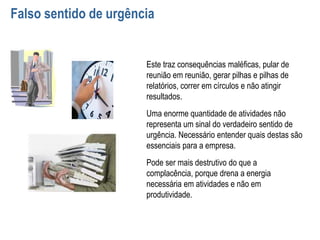 Falso sentido de urgência
Este traz consequências maléficas, pular de
reunião em reunião, gerar pilhas e pilhas de
relatórios, correr em círculos e não atingir
resultados.
Uma enorme quantidade de atividades não
representa um sinal do verdadeiro sentido de
urgência. Necessário entender quais destas são
essenciais para a empresa.
Pode ser mais destrutivo do que a
complacência, porque drena a energia
necessária em atividades e não em
produtividade.
 