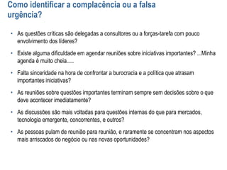 Como identificar a complacência ou a falsa
urgência?
• As questões críticas são delegadas a consultores ou a forças-tarefa com pouco
envolvimento dos líderes?
• Existe alguma dificuldade em agendar reuniões sobre iniciativas importantes? ...Minha
agenda é muito cheia.....
• Falta sinceridade na hora de confrontar a burocracia e a política que atrasam
importantes iniciativas?
• As reuniões sobre questões importantes terminam sempre sem decisões sobre o que
deve acontecer imediatamente?
• As discussões são mais voltadas para questões internas do que para mercados,
tecnologia emergente, concorrentes, e outros?
• As pessoas pulam de reunião para reunião, e raramente se concentram nos aspectos
mais arriscados do negócio ou nas novas oportunidades?
 