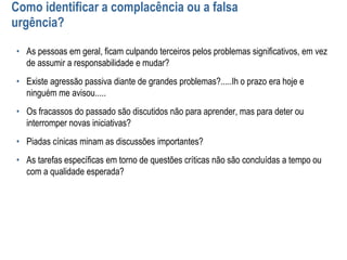 Como identificar a complacência ou a falsa
urgência?
• As pessoas em geral, ficam culpando terceiros pelos problemas significativos, em vez
de assumir a responsabilidade e mudar?
• Existe agressão passiva diante de grandes problemas?.....Ih o prazo era hoje e
ninguém me avisou.....
• Os fracassos do passado são discutidos não para aprender, mas para deter ou
interromper novas iniciativas?
• Piadas cínicas minam as discussões importantes?
• As tarefas específicas em torno de questões críticas não são concluídas a tempo ou
com a qualidade esperada?
 