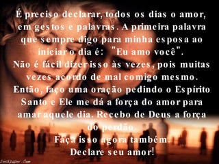 É preciso declarar, todos os dias o amor,  em gestos e palavras. A primeira palavra que sempre digo para minha esposa ao iniciar o dia é:  "Eu amo você".  Não é fácil dizer isso às vezes, pois muitas vezes acordo de mal comigo mesmo. Então, faço uma oração pedindo o Espírito Santo e Ele me dá a força do amor para amar aquele dia. Recebo de Deus a força do perdão.  Faça isso agora também.  Declare seu amor! 