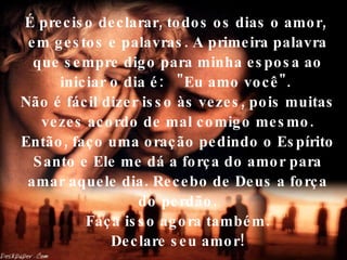 É preciso declarar, todos os dias o amor,  em gestos e palavras. A primeira palavra que sempre digo para minha esposa ao iniciar o dia é:  "Eu amo você".  Não é fácil dizer isso às vezes, pois muitas vezes acordo de mal comigo mesmo. Então, faço uma oração pedindo o Espírito Santo e Ele me dá a força do amor para amar aquele dia. Recebo de Deus a força do perdão.  Faça isso agora também.  Declare seu amor! 