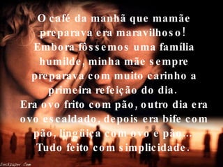 O café da manhã que mamãe preparava era maravilhoso!  Embora fôssemos uma família humilde, minha mãe sempre preparava com muito carinho a primeira refeição do dia.  Era ovo frito com pão, outro dia era ovo escaldado, depois era bife com pão, lingüiça com ovo e pão...  Tudo feito com simplicidade.   