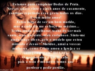 Estamos para completar Bodas de Prata.  Nesses quase vinte e cinco anos de casamento, continuo repetindo esse gesto todos os dias.  E com muito amor!  Estou longe de ser um bom marido,  mas a cada dia me esforço ao máximo... Tenho muito a melhorar, tenho de ser mais santo, mais paciente, mais carinhoso. Sinto-me ainda longe disso, pois o modelo que estou mirando é Jesus: "Maridos, amai a vossas mulheres, como Cristo amou a Igreja e se entregou por ela" (Ef 5,25)... O matrimônios é um desafio,  pois a todo o momento temos que  perdoar e pedir perdão.   