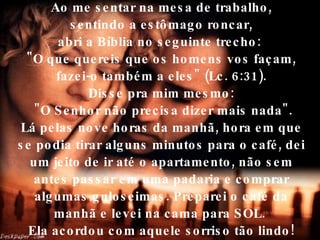Ao me sentar na mesa de trabalho,  sentindo a estômago roncar,  abri a Bíblia no seguinte trecho:  "O   que quereis que os homens vos façam,  fazei-o também a eles" (Lc. 6:31).  Disse pra mim mesmo:  "O Senhor não precisa dizer mais nada". Lá pelas nove horas da manhã, hora em que se podia tirar alguns minutos para o café, dei um jeito   de ir até o apartamento, não sem antes passar em uma padaria e comprar algumas guloseimas. Preparei o café da manhã e levei na cama para SOL.  Ela acordou com aquele sorriso tão lindo! 