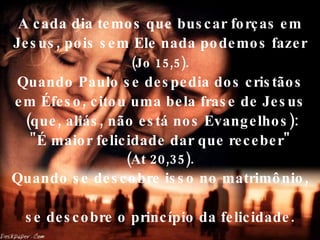 A cada dia temos que buscar forças em Jesus, pois sem Ele nada podemos fazer   (Jo 15,5).   Quando Paulo se despedia dos cristãos em Éfeso, citou uma bela frase de Jesus  (que, aliás, não está nos Evangelhos):  "É maior felicidade dar que receber"  (At 20,35). Quando se descobre isso no matrimônio,  se descobre o princípio da felicidade. 