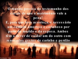 O mundo precisa do testemunho dos casais de que o matrimônio vale a pena!  E, para que isso aconteça, é necessário um cuidado amoroso e carinhoso por parte do marido e da esposa. Ambos têm o dever de cuidar um do outro com renovados gestos de carinho e perdão diariamente.   