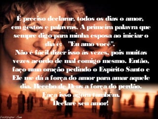 É preciso declarar, todos os dias o amor,
emgestos e palavras. A primeira palavra que
sempre digo para minha esposa ao iniciaro
dia é: "Eu amo você".
Não é fácil dizerisso às vezes, pois muitas
vezes acordo de mal comigo mesmo. Então,
faço uma oração pedindo o Espírito Santo e
Ele me dá a força do amorpara amaraquele
dia. Recebo de Deus a força do perdão.
Faça isso agora também.
Declare seu amor!
 