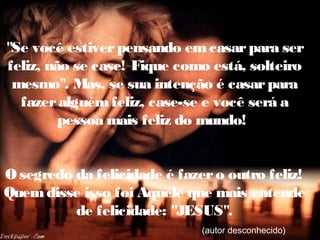 "Se você estiverpensando emcasarpara ser
feliz, não se case! Fique como está, solteiro
mesmo". Mas, se sua intenção é casarpara
fazeralguémfeliz, case-se e você será a
pessoa mais feliz do mundo!
Osegredo da felicidade é fazero outro feliz!
Quemdisse isso foi Aquele que mais entende
de felicidade: "JESUS".
(autor desconhecido)
 