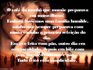 O café da manhã que mamãe preparava
era maravilhoso!
Embora fôssemos uma família humilde,
minha mãe sempre preparava com
muito carinho a primeira refeição do
dia.
Era ovo frito com pão, outro dia era
ovo escaldado, depois era bife com
pão, lingüiça com ovo e pão...
Tudo feito com simplicidade.
 