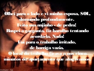 Olhei para o lado e vi minha esposa, SOL,
dormindo profundamente.
Feito umanjinho - de pedra!
Raspei a garganta, fiz barulho tentando
acordá-la. Nada!
Fui para o trabalho irritado,
de barriga vazia.
O local do trabalho ficava a uns cinco
minutos do apartamento que alugávamos.
 