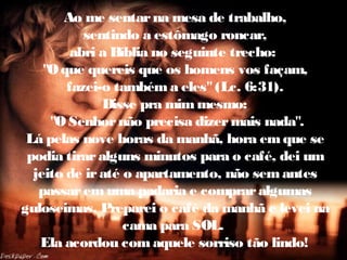 Ao me sentarna mesa de trabalho,
sentindo a estômago roncar,
abri a Bíblia no seguinte trecho:
"Oque quereis que os homens vos façam,
fazei-o tambéma eles"(Lc. 6:31).
Disse pra mimmesmo:
"O Senhornão precisa dizermais nada".
Lá pelas nove horas da manhã, hora emque se
podia tiraralguns minutos para o café, dei um
jeito de iraté o apartamento, não semantes
passaremuma padaria e compraralgumas
guloseimas. Preparei o café da manhã e levei na
cama para SOL.
Ela acordou comaquele sorriso tão lindo!
 