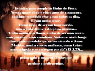 Estamos para completarBodas de Prata.
Nesses quase vinte e cinco anos de casamento,
continuo repetindo esse gesto todos os dias.
E com muito amor!
Estou longe de serum bom marido,
mas a cada dia me esforço ao máximo...
Tenho muito a melhorar, tenho de sermais santo,
mais paciente, mais carinhoso. Sinto-me ainda longe
disso, pois o modelo que estou mirando é Jesus:
"Maridos, amai a vossas mulheres, como Cristo
amou a Igreja e se entregou porela"(Ef 5,25)...
O matrimônios é um desafio,
pois a todo o momento temos que
perdoare pedirperdão.
 
