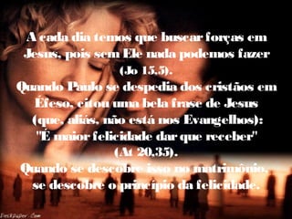 A cada dia temos que buscarforças em
Jesus, pois semEle nada podemos fazer
(Jo 15,5).
Quando Paulo se despedia dos cristãos em
Éfeso, citou uma bela frase de Jesus
(que, aliás, não está nos Evangelhos):
"É maiorfelicidade darque receber"
(At 20,35).
Quando se descobre isso no matrimônio,
se descobre o princípio da felicidade.
 