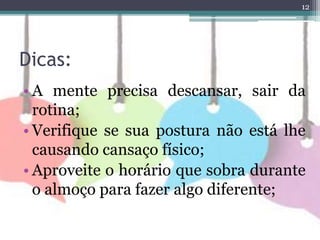 Dicas:
12
• A mente precisa descansar, sair da
rotina;
• Verifique se sua postura não está lhe
causando cansaço físico;
• Aproveite o horário que sobra durante
o almoço para fazer algo diferente;
 
