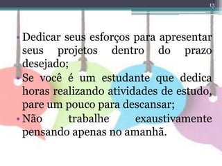 13
• Dedicar seus esforços para apresentar
seus projetos dentro do prazo
desejado;
• Se você é um estudante que dedica
horas realizando atividades de estudo,
pare um pouco para descansar;
• Não trabalhe exaustivamente
pensando apenas no amanhã.
 