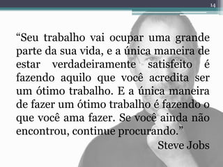 “Seu trabalho vai ocupar uma grande
parte da sua vida, e a única maneira de
estar verdadeiramente satisfeito é
fazendo aquilo que você acredita ser
um ótimo trabalho. E a única maneira
de fazer um ótimo trabalho é fazendo o
que você ama fazer. Se você ainda não
encontrou, continue procurando.”
Steve Jobs
14
 
