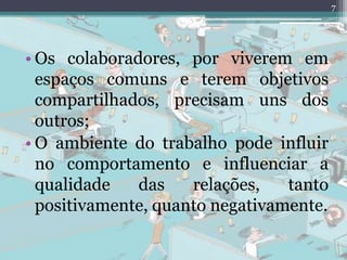 7
• Os colaboradores, por viverem em
espaços comuns e terem objetivos
compartilhados, precisam uns dos
outros;
• O ambiente do trabalho pode influir
no comportamento e influenciar a
qualidade das relações, tanto
positivamente, quanto negativamente.
 