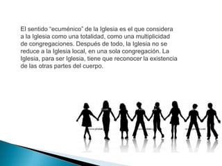 El sentido “ecuménico” de la Iglesia es el que considera
a la Iglesia como una totalidad, como una multiplicidad
de congregaciones. Después de todo, la Iglesia no se
reduce a la Iglesia local, en una sola congregación. La
Iglesia, para ser Iglesia, tiene que reconocer la existencia
de las otras partes del cuerpo.
 