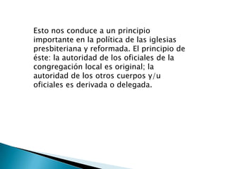 Esto nos conduce a un principio
importante en la política de las iglesias
presbiteriana y reformada. El principio de
éste: la autoridad de los oficiales de la
congregación local es original; la
autoridad de los otros cuerpos y/u
oficiales es derivada o delegada.
 