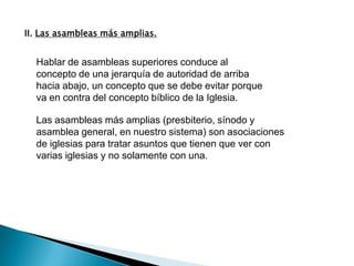 II. Las asambleas más amplias.


  Hablar de asambleas superiores conduce al
  concepto de una jerarquía de autoridad de arriba
  hacia abajo, un concepto que se debe evitar porque
  va en contra del concepto bíblico de la Iglesia.

  Las asambleas más amplias (presbiterio, sínodo y
  asamblea general, en nuestro sistema) son asociaciones
  de iglesias para tratar asuntos que tienen que ver con
  varias iglesias y no solamente con una.
 