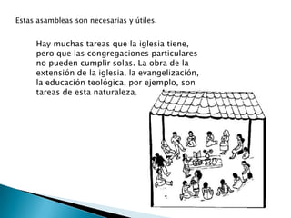 Estas asambleas son necesarias y útiles.


     Hay muchas tareas que la iglesia tiene,
     pero que las congregaciones particulares
     no pueden cumplir solas. La obra de la
     extensión de la iglesia, la evangelización,
     la educación teológica, por ejemplo, son
     tareas de esta naturaleza.
 