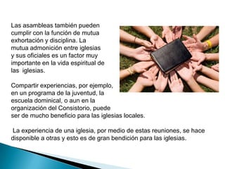 Las asambleas también pueden
cumplir con la función de mutua
exhortación y disciplina. La
mutua admonición entre iglesias
y sus oficiales es un factor muy
importante en la vida espiritual de
las iglesias.

Compartir experiencias, por ejemplo,
en un programa de la juventud, la
escuela dominical, o aun en la
organización del Consistorio, puede
ser de mucho beneficio para las iglesias locales.

La experiencia de una iglesia, por medio de estas reuniones, se hace
disponible a otras y esto es de gran bendición para las iglesias.
 