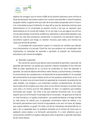 objetivo de conseguir que al menos el 85% de los jóvenes obtuviera como mínimo el
título de educación secundaria superior (en nuestro caso bachiller o ciclos formativos
de grado medio). La gente tiene que salir de la secundaria preparada como si fuera ir
a la universidad aunque finalmente no vaya allí ya que las destrezas precisas para
desenvolverse en la universidad se parecen mucho a las que se requieren para
desenvolverse en el mundo del trabajo. Ya no nos vale, si es que alguna vez así fue,
con los aprendizajes meramente académicos, abstractos y descontextualizados cuya
función era más bien jerarquizar socialmente. Si queremos una educación hasta la
secundaria superior que tenga un carácter inclusivo, para todos, son muchas las
cosas que hemos de cambiar.
La sociedad del conocimiento supone un conjunto de cambios que afectan
muy directamente a la escuela. Citaré los tres que pudieran ser considerados más
importantes: la necesidad de aprender a aprender, la eclosión de instituciones
educativas y las nuevas tecnologías.
a) Aprender a aprender.
Son varias las razones que abonan esta necesidad de aprender a aprender, de
aprender permanente. Los países que cosechan mejores resultados en los informes
PISA se están apartando de un currículo de contenidos en favor del aprender a
aprender. Se trata de alejarse del énfasis sobre hechos y conocimientos y entrelazar
el conocimiento, las competencias y el desarrollo de la personalidad. En la sociedad
del conocimiento la principal materia prima en los procesos productivos no es ni el
carbón ni el acero sino el conocimiento, la capacidad de innovación, de producción de
valor añadido. Los empleos y sus contenidos cambian constantemente. De hecho
buena parte de los empleos que más crecen en los últimos tiempos no existían hace
unos años y lo mismo ocurrirá más adelante. Es decir, no sabemos qué empleos
terminarán por ocupar los niños a los que estamos formando hoy. Ya no cabe
esperar que con la formación inicial adquirida en la escuela – da igual que se trate de
un ciclo formativo o un grado universitario- uno pueda bandearse a lo largo de toda
su vida activa. Se calcula que un graduado universitario habrá de dedicar a su
formación permanente como mínimo el equivalente a las seis mil horas de trabajo
que supone obtener un grado. Sin duda, uno de los indicadores del desarrollo de un
país y de su capacidad para no quedarse atrasado es el número de horas que su
población activa dedica a la formación permanente. Si a esto añadimos que el
conocimiento científico se duplica cada pocos años el aprender a aprender está lejos
de ser mera retórica.
 