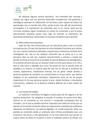 No obstante, algunos centros educativos han entendido este mensaje y
trabajan por lograr que sus alumnos desarrollen competencias más genéricas y
estratégicas, aprendan en colaboración con los otros y sean capaces de valorar los
aprendizajes con un sentido más crítico, yendo mucho más allá del conocimiento
enciclopédico o la reproducción de contenidos, pero no es menos cierto que los
currículos escolares siguen ensalzando en exceso los contenidos y que la propia
administración educativa parece estar lejos de entender la importancia del
aprendizaje de destrezas relacionadas con la propia competencia para aprender.
b) Más instituciones educativas.
Cada vez hay más instituciones que son educativas pese a que su función
principal sea otra. El caso más llamativo es el de entidades financieras que cuentan
con una o varias fundaciones dedicadas a exposiciones, conferencias, fomento de la
investigación, etc. Hoy en día cualquier institución que se precie es a su vez
educativa. Pero no solo eso. Cualquier descubrimiento, y siempre y cuando sea
posible, se ofrece al conjunto de la sociedad. El caso de Atapuerca es paradigmático.
Un proverbio africano dice que se necesita a toda una tribu para educar a un niño y
esto es más cierto y deseable que nunca. No puede ser que la escuela actúe de
espaldas a su entorno, un entorno cada día más rico no solo por la existencia de
museos, exposiciones, instalaciones diversas sino de gente –desde abuelos a
personas gustosas de compartir sus conocimientos en lo que hacen- que podrían
colaborar en los quehaceres educativos. Experiencias como las de los grupos
cooperativos en los que personas ajenas al aula –desde familiares a estudiantes
universitarios- colaboran en la docencia cotidiana deberían ser el pan nuestro de
cada día.
c) Las nuevas tecnologías.
La revolución informática ha llegado a buena parte de los hogares y de los
sectores productivos. Por desgracia, la escuela no siempre se cuenta entre ellos.
Internet se ha convertido en una enorme e insuperable enciclopedia fácil de
consultar y en la que es posible encontrar respuesta para todos los temas que se
abordan en la escuela incluyendo vídeos con explicaciones impartidas por profesores
rebosantes de didactismo. Las pizarras digitales o la simple proyección sobre una
pantalla de contenidos desde un ordenador abre infinitas posibilidades para una
enseñanza más eficaz y más apasionante. Ya no haría falta tener que escribir un
cuadro entero de datos en la pizarra o tener la habilidad artística de dibujar una
 