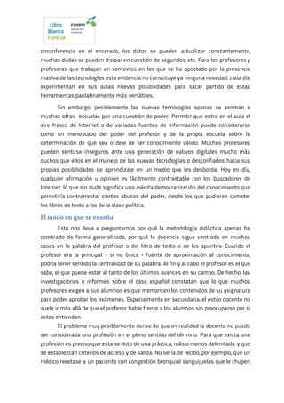 circunferencia en el encerado, los datos se pueden actualizar constantemente,
muchas dudas se pueden disipar en cuestión de segundos, etc. Para los profesores y
profesoras que trabajan en contextos en los que se ha apostado por la presencia
masiva de las tecnologías esta evidencia no constituye ya ninguna novedad: cada día
experimentan en sus aulas nuevas posibilidades para sacar partido de estas
herramientas paulatinamente más versátiles.
Sin embargo, posiblemente las nuevas tecnologías apenas se asoman a
muchas otras escuelas por una cuestión de poder. Permitir que entre en el aula el
aire fresco de Internet o de variadas fuentes de información puede considerarse
como un menoscabo del poder del profesor y de la propia escuela sobre la
determinación de qué sea o deje de ser conocimiento válido. Muchos profesores
pueden sentirse inseguros ante una generación de nativos digitales mucho más
duchos que ellos en el manejo de las nuevas tecnologías o desconfiados hacia sus
propias posibilidades de aprendizaje en un medio que les desborda. Hoy en día,
cualquier afirmación u opinión es fácilmente contrastable con los buscadores de
Internet, lo que sin duda significa una inédita democratización del conocimiento que
permitiría contrarrestar ciertos abusos del poder, desde los que pudieran cometer
los libros de texto a los de la clase política.
El modo en que se enseña
Esto nos lleva a preguntarnos por qué la metodología didáctica apenas ha
cambiado de forma generalizada, por qué la docencia sigue centrada en muchos
casos en la palabra del profesor o del libro de texto o de los apuntes. Cuando el
profesor era la principal - si no única - fuente de aproximación al conocimiento,
podría tener sentido la centralidad de su palabra. Al fin y al cabo el profesor es el que
sabe, el que puede estar al tanto de los últimos avances en su campo. De hecho, las
investigaciones e informes sobre el caso español constatan que lo que muchos
profesores exigen a sus alumnos es que memoricen los contenidos de su asignatura
para poder aprobar los exámenes. Especialmente en secundaria, el estilo docente no
suele ir más allá de que el profesor hable frente a los alumnos sin preocuparse por si
estos entienden.
El problema muy posiblemente derive de que en realidad la docente no puede
ser considerada una profesión en el pleno sentido del término. Para que exista una
profesión es preciso que esta se dote de una práctica, más o menos delimitada, y que
se establezcan criterios de acceso y de salida. No sería de recibo, por ejemplo, que un
médico recetase a un paciente con congestión bronquial sanguijuelas que le chupen
 