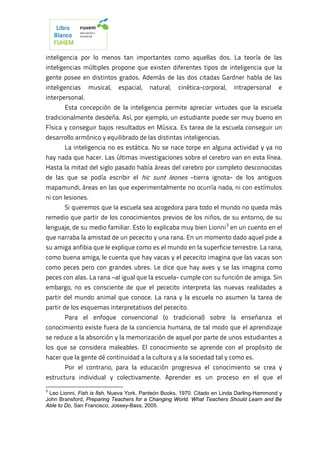 inteligencia por lo menos tan importantes como aquellas dos. La teoría de las
inteligencias múltiples propone que existen diferentes tipos de inteligencia que la
gente posee en distintos grados. Además de las dos citadas Gardner habla de las
inteligencias musical, espacial, natural, cinética-corporal, intrapersonal e
interpersonal.
Esta concepción de la inteligencia permite apreciar virtudes que la escuela
tradicionalmente desdeña. Así, por ejemplo, un estudiante puede ser muy bueno en
Física y conseguir bajos resultados en Música. Es tarea de la escuela conseguir un
desarrollo armónico y equilibrado de las distintas inteligencias.
La inteligencia no es estática. No se nace torpe en alguna actividad y ya no
hay nada que hacer. Las últimas investigaciones sobre el cerebro van en esta línea.
Hasta la mitad del siglo pasado había áreas del cerebro por completo desconocidas
de las que se podía escribir el hic sunt leones –tierra ignota- de los antiguos
mapamundi, áreas en las que experimentalmente no ocurría nada, ni con estímulos
ni con lesiones.
Si queremos que la escuela sea acogedora para todo el mundo no queda más
remedio que partir de los conocimientos previos de los niños, de su entorno, de su
lenguaje, de su medio familiar. Esto lo explicaba muy bien Lionni3
en un cuento en el
que narraba la amistad de un pececito y una rana. En un momento dado aquel pide a
su amiga anfibia que le explique como es el mundo en la superficie terrestre. La rana,
como buena amiga, le cuenta que hay vacas y el pececito imagina que las vacas son
como peces pero con grandes ubres. Le dice que hay aves y se las imagina como
peces con alas. La rana –al igual que la escuela- cumple con su función de amiga. Sin
embargo, no es consciente de que el pececito interpreta las nuevas realidades a
partir del mundo animal que conoce. La rana y la escuela no asumen la tarea de
partir de los esquemas interpretativos del pececito.
Para el enfoque convencional (o tradicional) sobre la enseñanza el
conocimiento existe fuera de la conciencia humana, de tal modo que el aprendizaje
se reduce a la absorción y la memorización de aquel por parte de unos estudiantes a
los que se considera maleables. El conocimiento se aprende con el propósito de
hacer que la gente dé continuidad a la cultura y a la sociedad tal y como es.
Por el contrario, para la educación progresiva el conocimiento se crea y
estructura individual y colectivamente. Aprender es un proceso en el que el
3
Leo Lionni, Fish is fish, Nueva York, Panteón Books, 1970. Citado en Linda Darling-Hammond y
John Bransford, Preparing Teachers for a Changing World. What Teachers Should Learn and Be
Able to Do, San Francisco, Jossey-Bass, 2005.
 