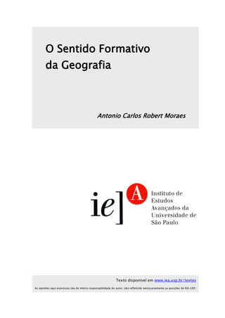 O Sentido Formativo
da Geografia
Antonio Carlos Robert Moraes
Texto disponível em www.iea.usp.br/textos
As opiniões aqui expressas são de inteira responsabilidade do autor, não refletindo necessariamente as posições do IEA-USP.
 