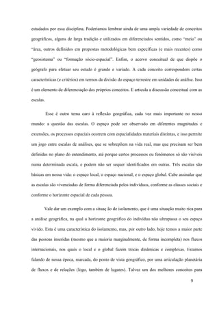 9
estudados por essa disciplina. Poderíamos lembrar ainda de uma ampla variedade de conceitos
geográficos, alguns de larga tradição e utilizados em diferenciados sentidos, como “meio” ou
“área, outros definidos em propostas metodológicas bem específicas (e mais recentes) como
“geosistema” ou “formação sócio-espacial”. Enfim, o acervo conceitual de que dispõe o
geógrafo para efetuar seu estudo é grande e variado. A cada conceito correspondem certas
características (e critérios) em termos da divisão do espaço terrestre em unidades de análise. Isso
é um elemento de diferenciação dos próprios conceitos. E articula a discussão conceitual com as
escalas.
Esse é outro tema caro à reflexão geográfica, cada vez mais importante no nosso
mundo: a questão das escalas. O espaço pode ser observado em diferentes magnitudes e
extensões, os processos espaciais ocorrem com espacialidades materiais distintas, e isso permite
um jogo entre escalas de análises, que se sobrepõem na vida real, mas que precisam ser bem
definidas no plano do entendimento, até porque certos processos ou fenômenos só são visíveis
numa determinada escala, e podem não ser sequer identificados em outras. Três escalas são
básicas em nossa vida: o espaço local, o espaço nacional, e o espaço global. Cabe assinalar que
as escalas são vivenciadas de forma diferenciada pelos indivíduos, conforme as classes sociais e
conforme o horizonte espacial de cada pessoa.
Vale dar um exemplo com a situaç ão de isolamento, que é uma situação muito rica para
a análise geográfica, na qual o horizonte geográfico do indivíduo não ultrapassa o seu espaço
vivido. Esta é uma característica do isolamento, mas, por outro lado, hoje temos a maior parte
das pessoas inseridas (mesmo que a maioria marginalmente, de forma incompleta) nos fluxos
internacionais, nos quais o local e o global fazem trocas dinâmicas e complexas. Estamos
falando de nossa época, marcada, do ponto de vista geográfico, por uma articulação planetária
de fluxos e de relações (logo, também de lugares). Talvez um dos melhores conceitos para
 