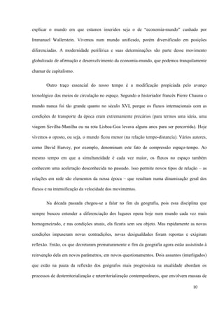 10
explicar o mundo em que estamos inseridos seja o de “economia-mundo” cunhado por
Immanuel Wallerstein. Vivemos num mundo unificado, porém diversificado em posições
diferenciadas. A modernidade periférica e suas determinações são parte desse movimento
globalizado de afirmação e desenvolvimento da economia-mundo, que podemos tranquilamente
chamar de capitalismo.
Outro traço essencial do nosso tempo é a modificação propiciada pelo avanço
tecnológico dos meios de circulação no espaço. Segundo o historiador francês Pierre Chaunu o
mundo nunca foi tão grande quanto no século XVI, porque os fluxos internacionais com as
condições de transporte da época eram extremamente precários (para termos uma ideia, uma
viagem Sevilha-Manilha ou na rota Lisboa-Goa levava alguns anos para ser percorrida). Hoje
vivemos o oposto, ou seja, o mundo ficou menor (na relação tempo-distancia). Vários autores,
como David Harvey, por exemplo, denominam este fato de compressão espaço-tempo. Ao
mesmo tempo em que a simultaneidade é cada vez maior, os fluxos no espaço também
conhecem uma aceleração desconhecida no passado. Isso permite novos tipos de relação – as
relações em rede são elementos da nossa época – que resultam numa dinamização geral dos
fluxos e na intensificação da velocidade dos movimentos.
Na década passada chegou-se a falar no fim da geografia, pois essa disciplina que
sempre buscou entender a diferenciação dos lugares opera hoje num mundo cada vez mais
homogeneizado, e nas condições atuais, ela ficaria sem seu objeto. Mas rapidamente as novas
condições impuseram novas contradições, novas desigualdades foram repostas e exigiram
reflexão. Então, os que decretaram prematuramente o fim da geografia agora estão assistindo à
reinvenção dela em novos parâmetros, em novos questionamentos. Dois assuntos (interligados)
que estão na pauta da reflexão dos geógrafos mais progressista na atualidade abordam os
processos de desterritorialização e reterritorialização contemporâneos, que envolvem massas de
 